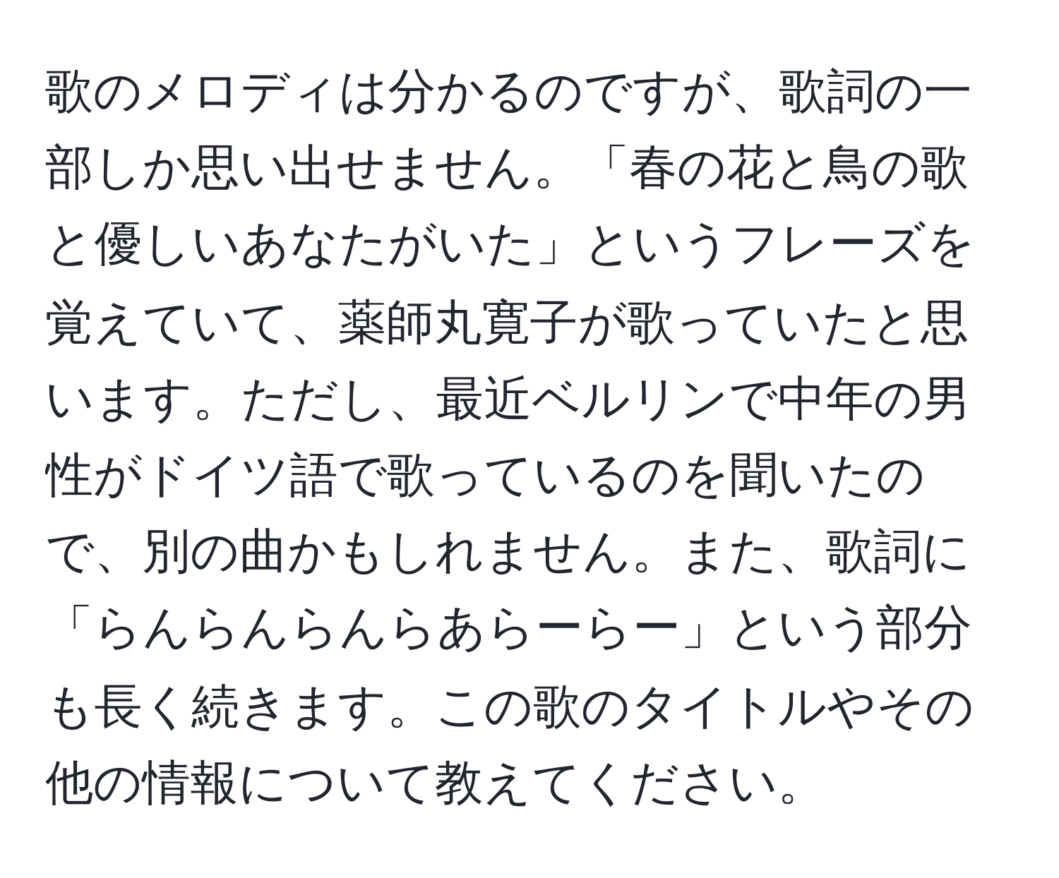 歌のメロディは分かるのですが、歌詞の一部しか思い出せません。「春の花と鳥の歌と優しいあなたがいた」というフレーズを覚えていて、薬師丸寛子が歌っていたと思います。ただし、最近ベルリンで中年の男性がドイツ語で歌っているのを聞いたので、別の曲かもしれません。また、歌詞に「らんらんらんらあらーらー」という部分も長く続きます。この歌のタイトルやその他の情報について教えてください。