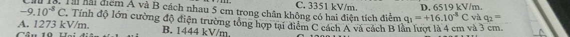 C. 3351 kV/m. D. 6519 kV/m.
-9.10^(-8)C Cầu 1ô. Tài hải điểm Á và B cách nhau 5 cm trong chân không có hai điện tích điểm q_1=+16.10^(-8)C và q_2=. Tính độ lớn cường độ điện trường tổng hợp tại điểm C cách A và cách B lần lượt là 4 cm và 3 cm.
A. 1273 kV/m. B. 1444 kV/m.