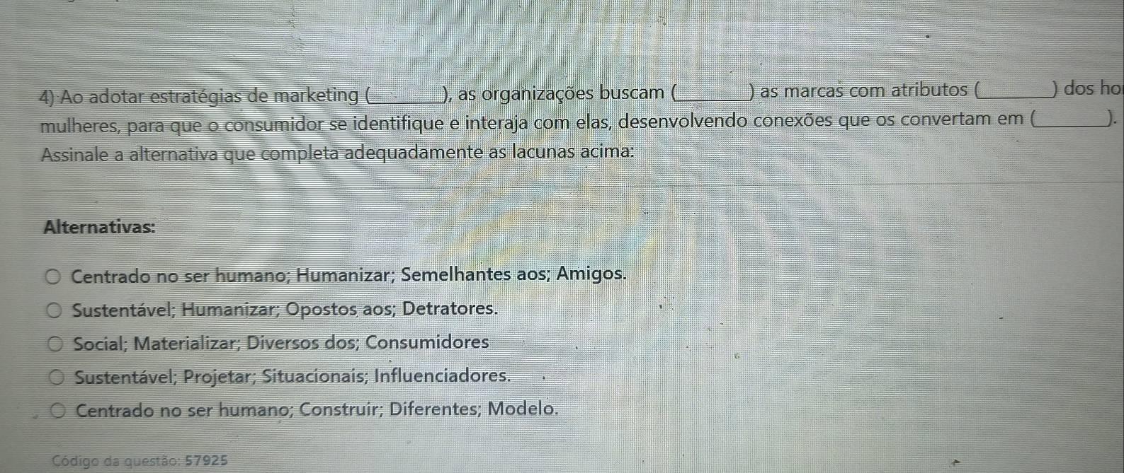 Ao adotar estratégias de marketing (_ ), as organizações buscam (_ ) as marcas com atributos ( _) dos ho
mulheres, para que o consumidor se identifique e interaja com elas, desenvolvendo conexões que os convertam em (_ ).
Assinale a alternativa que completa adequadamente as lacunas acima:
Alternativas:
Centrado no ser humano; Humanizar; Semelhantes aos; Amigos.
Sustentável; Humanizar; Opostos aos; Detratores.
Social; Materializar; Diversos dos; Consumidores
Sustentável; Projetar; Situacionais; Influenciadores.
Centrado no ser humano; Construir; Diferentes; Modelo.
Código da questão: 57925