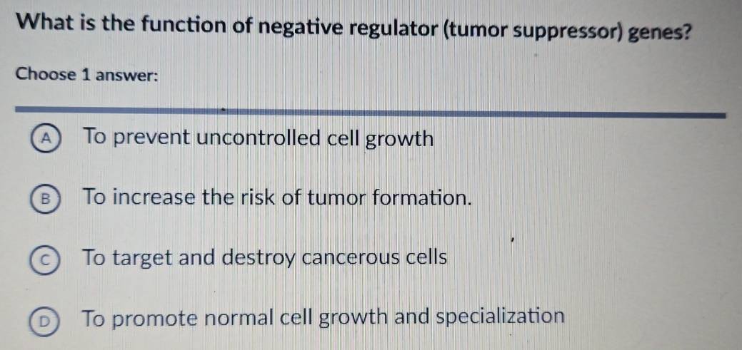 What is the function of negative regulator (tumor suppressor) genes?
Choose 1 answer:
A) To prevent uncontrolled cell growth
B) To increase the risk of tumor formation.
c To target and destroy cancerous cells
D) To promote normal cell growth and specialization