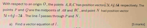 With respect to an origin O , the points A, B, C has position vectors s2i, 4j , 6k respectively. The 
points P and Q are the midpoints of AB and BC , and point N had position vector
5i+6j-2k. The line / passes through P and N. 
a) Find a vector equation of /. [5 marks]