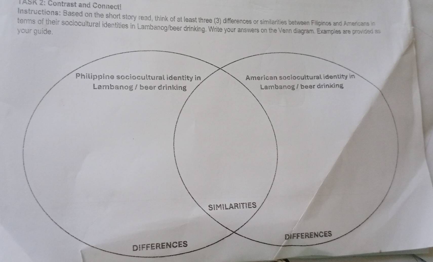 TASK 2: Contrast and Connect! 
Instructions: Based on the short story read, think of at least three (3) differences or similarities between Filipinos and Americans in 
terms of their sociocultural identities in Lambanog/beer drinking. Write your answers on the Venn diagram. Examples are provided as 
your guide.