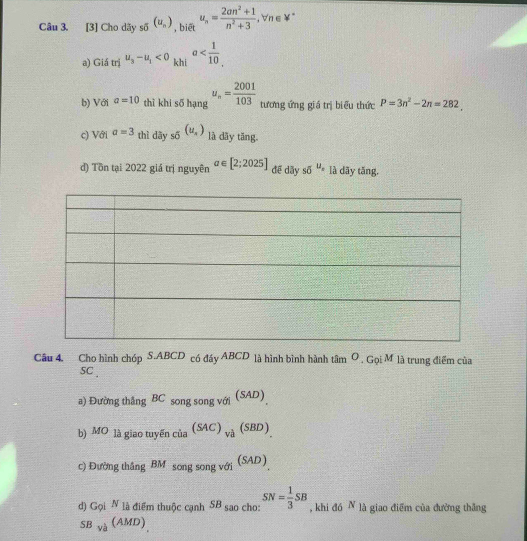 [3] Cho dãy _shat o(u_n) , biết u_n= (2an^2+1)/n^2+3 , forall n∈ forall^*
a) Giá trị u_3-u_1<0</tex> khi a . 
b) Với a=10 thì khi số hạng u_n= 2001/103  tương ứng giá trị biểu thức P=3n^2-2n=282. 
c) Với a=3 thì dãy _shat o(u_n) là dãy tăng.
d) Tồn tại 2022 giá trị nguyên a∈ [2;2025] để dãy __Ou_n là dãy tăng.
Câu 4. Cho hình chóp S.ABCD có đáy ABCD là hình bình hành 1 am^O. G oiN 4 là trung điểm của
SC .
a) Đường thắng BC song song với (SAD)
b) MO là giao tuyến của (SAC)_Vhat a(SBD)
c) Đường thắng B Mô song song với (SAD)
d) Gọi N là điểm thuộc cạnh SB sao cho: SN= 1/3 SB , khi đó N là giao điểm của đường thắng
SBya(AMD)