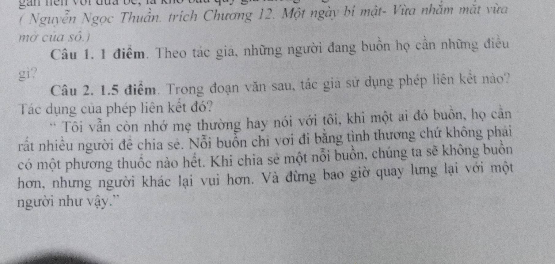 ( Nguyễn Ngọc Thuần. trích Chương 12. Một ngày bí mật- Vừa nhắm mắt vừa 
mở của số.) 
Câu 1. 1 điểm. Theo tác gia, những người đang buồn họ cần những điều 
gì? 
Câu 2, 1.5 điểm. Trong đoạn văn sau, tác gia sử dụng phép liên kết nào? 
Tác dụng của phép liên kết đó? 
* Tôi vẫn còn nhớ mẹ thường hay nói với tôi, khi một ai đó buôn, họ cần 
rất nhiều người để chia sẻ. Nỗi buồn chỉ vơi đi bằng tình thương chứ không phải 
có một phương thuốc nào hết. Khi chia sẻ một nỗi buồn, chúng ta sẽ không buồn 
hơn, nhưng người khác lại vui hơn. Và đừng bao giờ quay lưng lại với một 
người như vậy.'