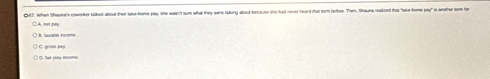 When Shauna's coworker talked about their take-home pay, she wasn't sure what they were talking about because she had never heard that term before. Then, Shauna realized that "take-home pay" is another term for
A. net pay
B. taxable income.
C. gross pay.
D. fair play income.