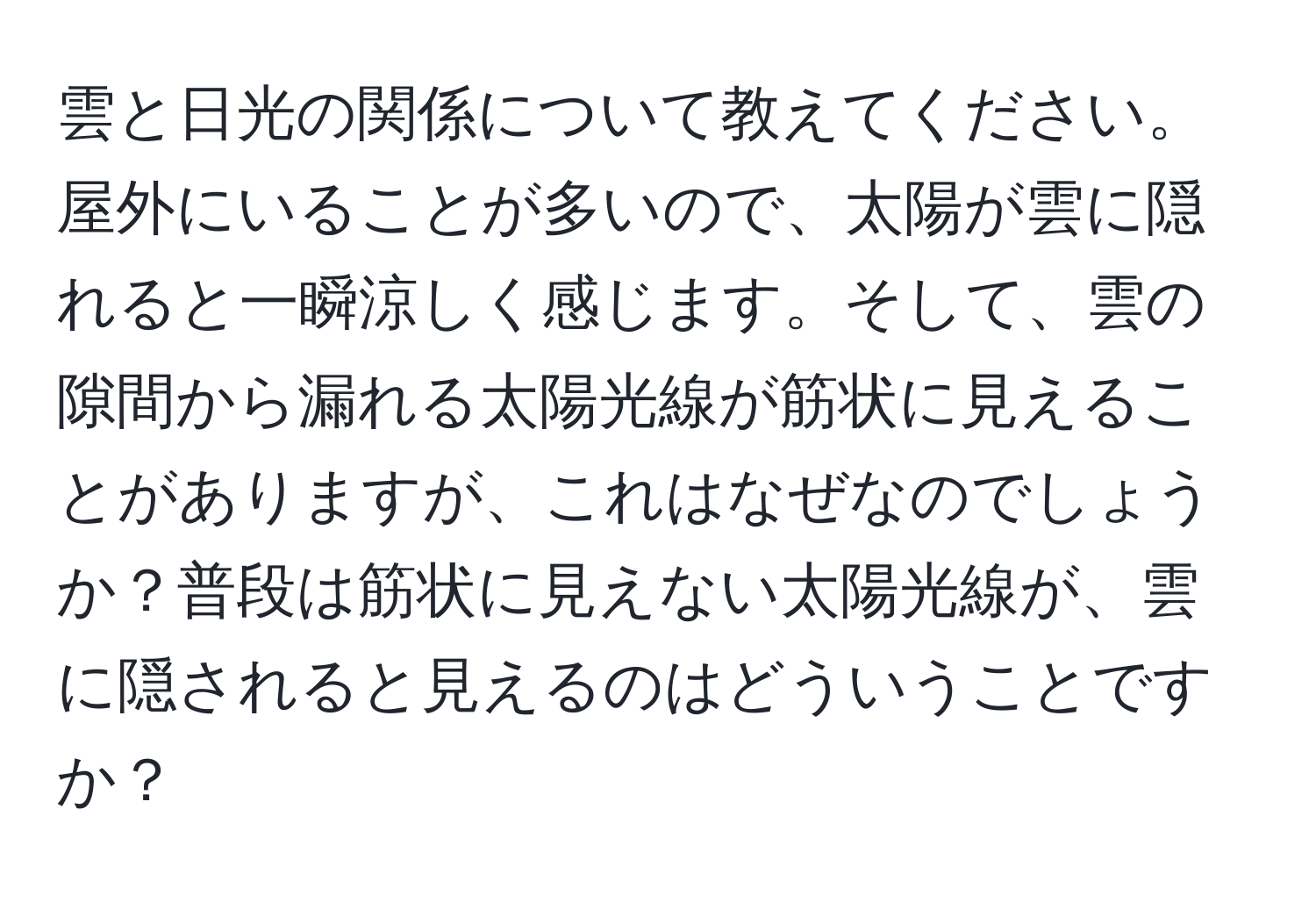 雲と日光の関係について教えてください。屋外にいることが多いので、太陽が雲に隠れると一瞬涼しく感じます。そして、雲の隙間から漏れる太陽光線が筋状に見えることがありますが、これはなぜなのでしょうか？普段は筋状に見えない太陽光線が、雲に隠されると見えるのはどういうことですか？