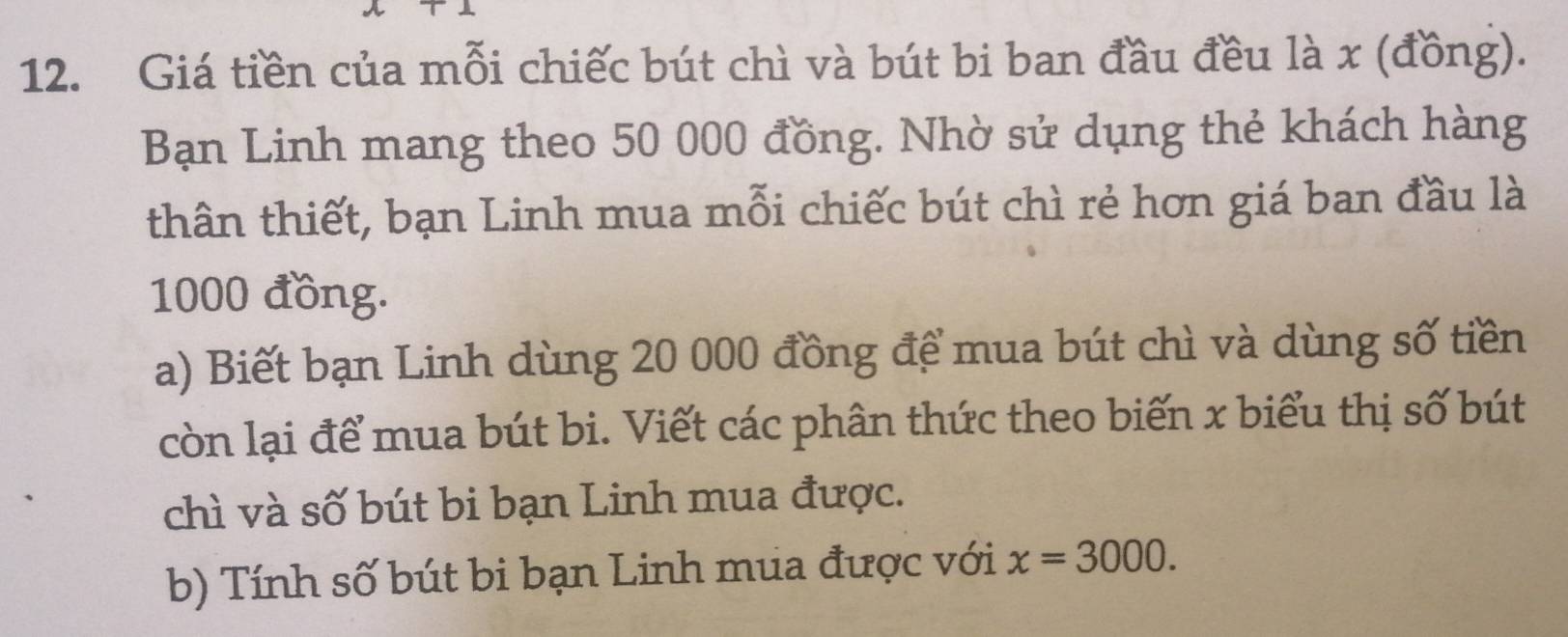 Giá tiền của mỗi chiếc bút chì và bút bi ban đầu đều là x (đồng). 
Bạn Linh mang theo 50 000 đồng. Nhờ sử dụng thẻ khách hàng 
thân thiết, bạn Linh mua mỗi chiếc bút chì rẻ hơn giá ban đầu là
1000 đồng. 
a) Biết bạn Linh dùng 20 000 đồng để mua bút chì và dùng số tiền 
còn lại để mua bút bi. Viết các phân thức theo biến x biểu thị số bút 
chì và số bút bi bạn Linh mua được. 
b) Tính số bút bi bạn Linh mua được với x=3000.