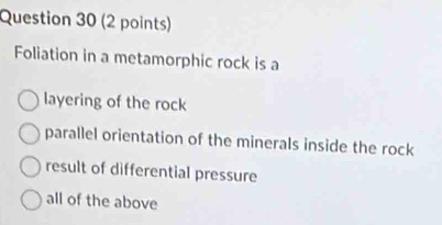 Foliation in a metamorphic rock is a
layering of the rock
parallel orientation of the minerals inside the rock
result of differential pressure
all of the above