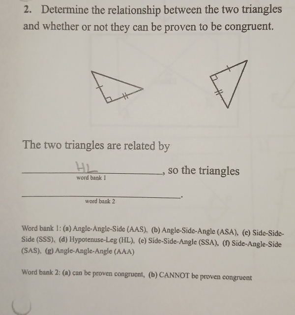 Determine the relationship between the two triangles 
and whether or not they can be proven to be congruent. 
The two triangles are related by 
_, so the triangles 
word bank 1 
_ 
. 
word bank 2 
Word bank 1: (a) Angle-Angle-Side (AAS), (b) Angle-Side-Angle (ASA), (c) Side-Side- 
Side (SSS), (d) Hypotenuse-Leg (HL), (e) Síde-Side-Angle (SSA), (f) Side-Angle-Side 
(SAS), (g) Angle-Angle-Angle (AAA) 
Word bank 2: (a) can be proven congruent, (b) CANNOT be proven congruent