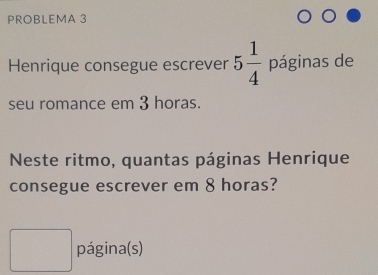 PROBLEMA 3 
Henrique consegue escrever 5 1/4  páginas de 
seu romance em 3 horas. 
Neste ritmo, quantas páginas Henrique 
consegue escrever em 8 horas? 
página(s)