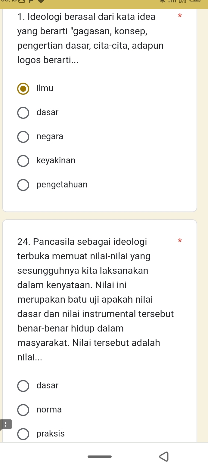 Ideologi berasal dari kata idea
yang berarti "gagasan, konsep,
pengertian dasar, cita-cita, adapun
logos berarti...
ilmu
dasar
negara
keyakinan
pengetahuan
24. Pancasila sebagai ideologi *
terbuka memuat nilai-nilai yang
sesungguhnya kita laksanakan
dalam kenyataan. Nilai ini
merupakan batu uji apakah nilai
dasar dan nilai instrumental tersebut
benar-benar hidup dalam
masyarakat. Nilai tersebut adalah
nilai...
dasar
norma
!
praksis