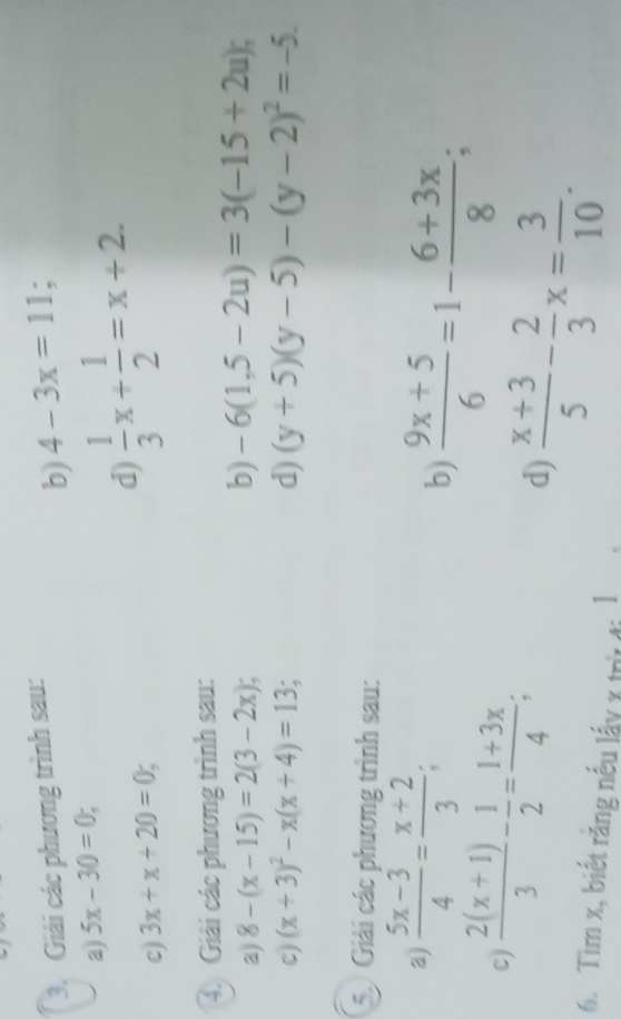 Giải các phương trình sau: 
b) 4-3x=11; 
a) 5x-30=0; 
c) 3x+x+20=0; 
d)  1/3 x+ 1/2 =x+2. 
4. Giải các phương trình sau: 
a) 8-(x-15)=2(3-2x); b) -6(1,5-2u)=3(-15+2u); 
c) (x+3)^2-x(x+4)=13; d) (y+5)(y-5)-(y-2)^2=-5. 
5 Giải các phương trình sau: 
a)  (5x-3)/4 = (x+2)/3 ; b)  (9x+5)/6 =1- (6+3x)/8 ; 
c)  (2(x+1))/3 - 1/2 = (1+3x)/4 ; 
d)  (x+3)/5 - 2/3 x= 3/10 . 
6. Tim x, biết rằng nếu lấy x trừ đi l