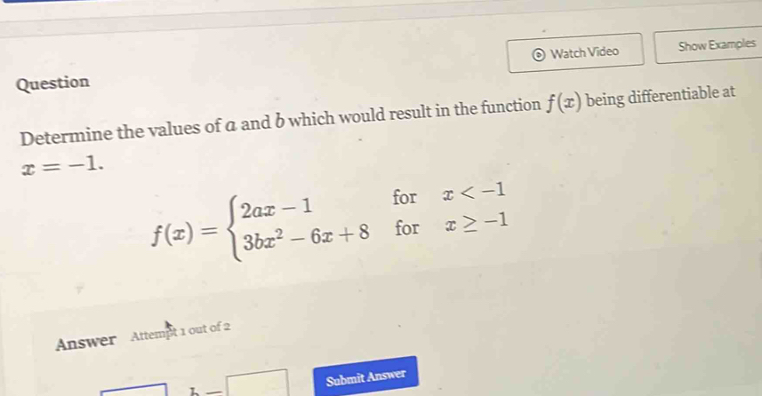 Question Watch Video Show Examples 
Determine the values of a and b which would result in the function f(x) being differentiable at
x=-1.
f(x)=beginarrayl 2ax-1forx
Answer Attempt 1 out of 2 
1-□ Submit Answer