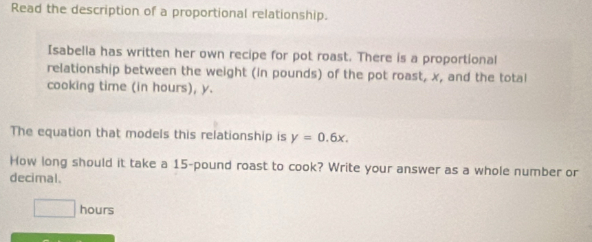 Read the description of a proportional relationship. 
Isabella has written her own recipe for pot roast. There is a proportional 
relationship between the weight (in pounds) of the pot roast, x, and the total 
cooking time (in hours), y. 
The equation that models this relationship is y=0.6x. 
How long should it take a 15-pound roast to cook? Write your answer as a whole number or 
decimal.
□ hours