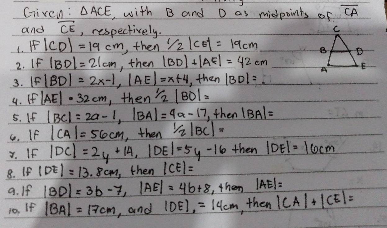 Given: △ ACE , with B and D as midpoints of overline CA
and overline CE , respectively. 
(. If|CD|=19cm ,, then 1/2|CE|=19cm
2. If |BD|=21cm , then |BD|+|AF|=42cm
3. |F|BD|=2x-1, |AE|=x+4 ,, then |BD|=
4. If |AE|=32cm ,then 1/2|BO|=
5. If |BC|=2a-1, |BA|=4a-17 then |BA|=
C. If |CA|=56cm , then 1/2|BC|=
x. If |DC|=2y+14, |DE|=5y-16 then |DE|=16cm
8. If |DE|=13.8cm , then |CE|=
9. If |BD|=3b-7, |AE|=4b+8 , then |AE|=
10. If |BA|=17cm , and |DE|,=14cm , then |CA|+|CE|=