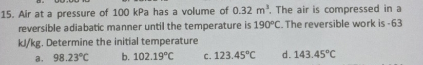 Air at a pressure of 100 kPa has a volume of 0.32m^3. The air is compressed in a
reversible adiabatic manner until the temperature is 190°C. The reversible work is -63
kJ/kg. Determine the initial temperature
a. 98.23°C b. 102.19°C C. 123.45°C d. 143.45°C