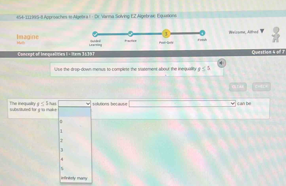 454-11199S-8 Approaches to Algebra I - Dr. Varma Solving EZ Algebraic Equations
Welcome, Alfred
Imagine 
Math 
Concept of Inequalities I - Item 31397 Question 4 of 7
Use the drop-down menus to complete the statement about the inequality g≤ 5
CLEAH CHECH
The inequality g≤ 5 has solutions because □ can be
substituted for g to make
0
1
2
3
4
5
infinitely many