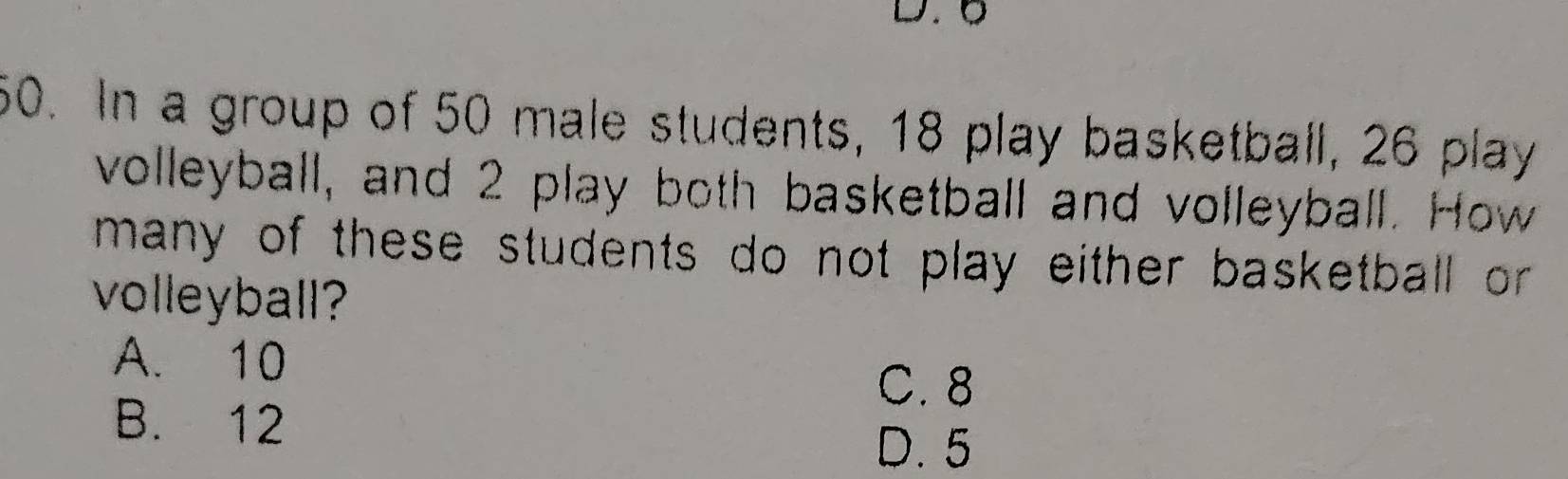 6
60. In a group of 50 male students, 18 play basketball, 26 play
volleyball, and 2 play both basketball and volleyball. How
many of these students do not play either basketball or 
volleyball?
A. 10
C. 8
B. 12
D. 5