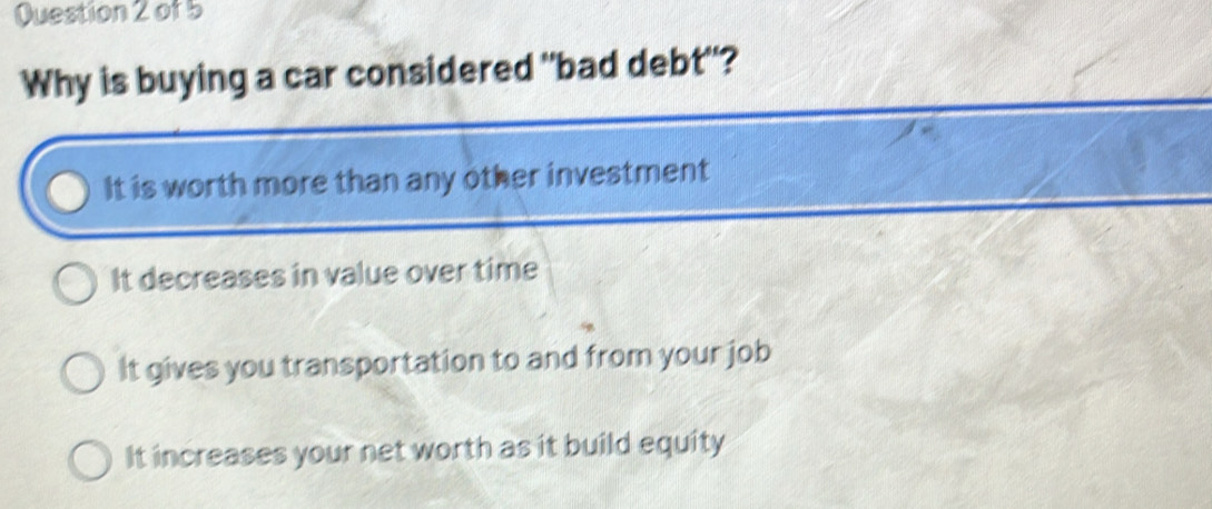 Why is buying a car considered "bad debt"?
It is worth more than any other investment
It decreases in value over time
It gives you transportation to and from your job
It increases your net worth as it build equity