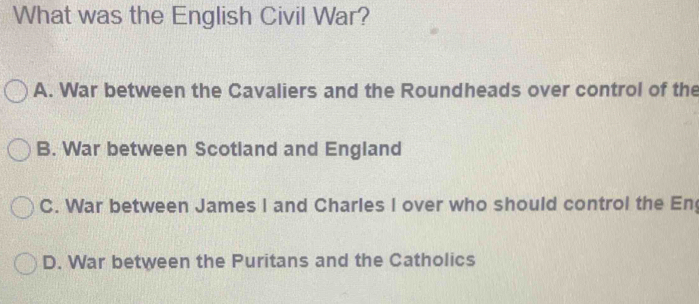 What was the English Civil War?
A. War between the Cavaliers and the Roundheads over control of the
B. War between Scotland and England
C. War between James I and Charles I over who should control the En
D. War between the Puritans and the Catholics