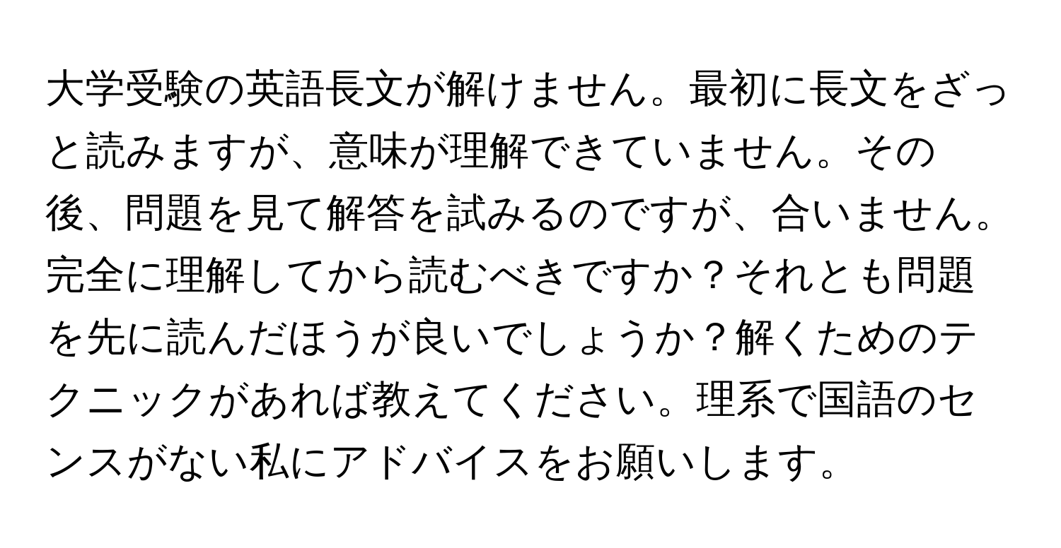 大学受験の英語長文が解けません。最初に長文をざっと読みますが、意味が理解できていません。その後、問題を見て解答を試みるのですが、合いません。完全に理解してから読むべきですか？それとも問題を先に読んだほうが良いでしょうか？解くためのテクニックがあれば教えてください。理系で国語のセンスがない私にアドバイスをお願いします。