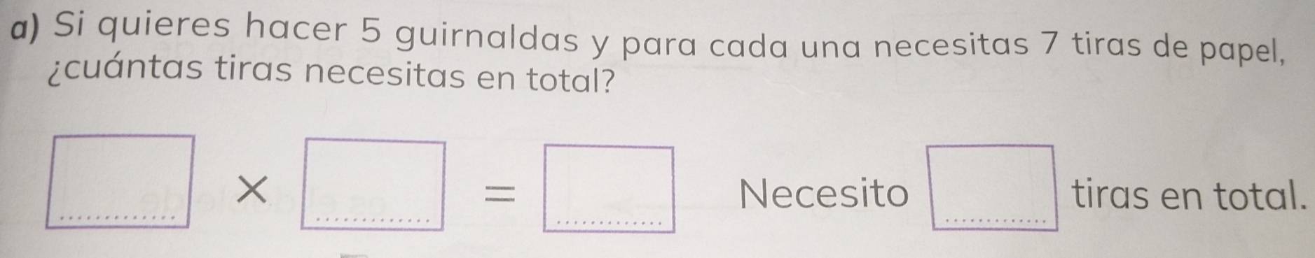 Si quieres hacer 5 guirnaldas y para cada una necesitas 7 tiras de papel, 
¿cuántas tiras necesitas en total?
□ * □ =□ _ Necesito □ tiras en total.