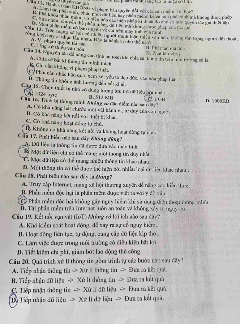 Co quyên tác giả
or với tác phẩm minh sáng tạo ra hoặc sở hữu
Cầu 12, Hành vi nào KHÔNG vì phạm bản quyền đối với các sản phẩm Tin học?
A. Làm bản phái sinh, phần phối dữ liệu hay phần mềm, kể cả bản phái sinh mà không được phép
B. Phá khóa phần mềm, vô hiệu hóa các biện pháp kĩ thuật do chủ sở hữu quyền tác giả thiết lập
C. Sửa chữa, chuyển thể phân mêm, dữ liệu mà không được phép của tác giả
D. Mua phần mềm có bản quyền về cải trên máy tính của mình
Câu 13. Trên mạng xã hội có nhiều người tranh luận thiếu văn hóa, không tôn trọng người đối thoại,
công kích hay sĩ nhục lẫn nhau. Đây là hành vi như thế nào?
A. Vi phạm quyền tài sản
B. Phát tán mã độc
C. Ứng xử thiếu văn hóa D. Phát tán virus
Câu 14. Nguyên tắc đề nâng cao tính an toàn khi chia sẽ thông tin trên môi trường số là:
A. Chia sẽ bất kì thông tin mình thích.
B. Chỉ cần không vi phạm pháp luật.
C, Phải cân nhắc hậu quả, xem xét yếu tố đạo đức, văn hóa pháp luật.
D. Thông tin không ảnh hưởng đến bất kì ai.
Câu 15. Chọn thiết bị nhớ có dung lượng lưu trữ dữ liệu lớn nhất:
A 1024 byte B. 512 MB 0 1 GB
Câu 16. Thiết bị thông minh Không có đặc điểm nào sau dây? D. 1000KB
A. Có khả năng bắt chước một vài hành vi, tư duy của con người.
B. Có khả năng kết nối với thiết bị khác.
C. Có khả năng hoạt động tự chủ.
D. Không có khả năng kết nối và không hoạt động tự chủ.
Cầu 17. Phát biểu nào sau đây Không đúng?
A. Dữ liệu là thông tin đã được đưa vào máy tính.
B. Một dữ liệu chỉ có thể mang một thông tin duy nhất.
C. Một dữ liệu có thể mang nhiều thông tin khác nhau.
D. Một thông tin có thể được thể hiện bởi nhiều loại dữ liệu khác nhau..
Câu 18. Phát biểu nào sau đây là Đúng?
A. Truy cập Internet, mạng xã hội thường xuyên để nâng cao kiến thức.
B. Phần mềm độc hại là phần mềm được viết ra với ý đồ xấu.
C)Phần mềm độc hại không gây nguy hiểm khi sử dụng điện thoại thông minh.
D. Tải phần mềm trên Internet luôn an toàn và không xảy ra nguy cơ.
Câu 19. Kết nối vạn vật (IoT) không có lợi ích nào sau đây?
A. Khó kiểm soát hoạt động, dễ xảy ra sự cố nguy hiểm.
B. Hoạt động liên tục, tự động, cung cấp dữ liệu kịp thời.
C. Làm việc được trong môi trường có điều kiện bắt lợi.
D. Tiết kiệm chi phí, giảm bớt lao động thủ công.
Câu 20. Quá trình xử lí thông tin gồm trình tự các bước nào sau đây?
A. Tiếp nhận thông tin -> Xử lí thông tin -> Đưa ra kết quả.
B. Tiếp nhận dữ liệu -> Xử lí thông tin -> Đưa ra kết quả
C. Tiếp nhận thông tin -> Xử lí dữ liệu -> Đưa ra kết quả.
D) Tiếp nhận dữ liệu -> Xử lí dữ liệu -> Đưa ra kết quả.