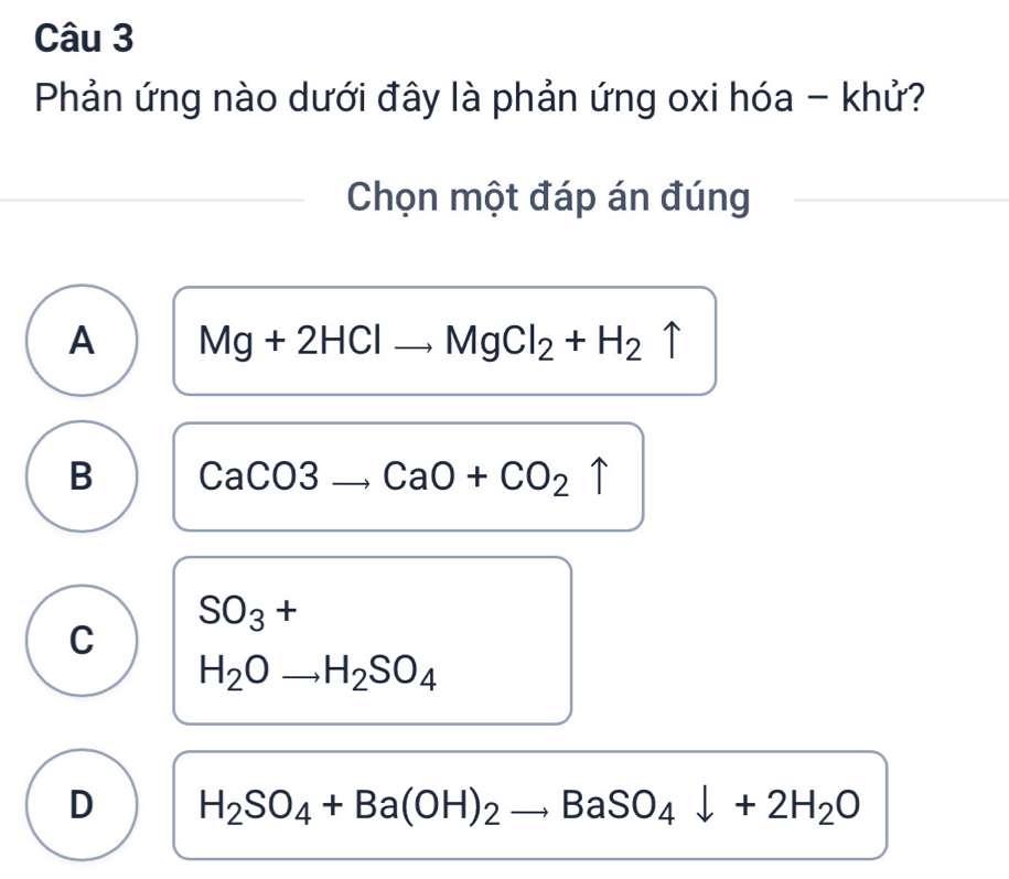 Phản ứng nào dưới đây là phản ứng oxi hóa - khử?
Chọn một đáp án đúng
A Mg+2HClto MgCl_2+H_2uparrow
B CaCO3to CaO+CO_2uparrow
□ 
SO_3+ □ 
C
H_2Oto H_2SO_4
D H_2SO_4+Ba(OH)_2to BaSO_4downarrow +2H_2O