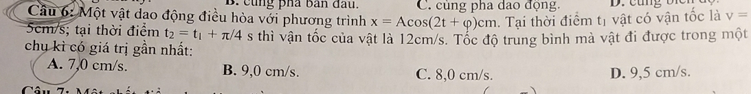 cùng pha ban đầu. C. cùng pha dao động.
Câu 6: Một vật dao động điều hòa với phương trình x=Acos (2t+varphi )cm. Tại thời điểm tị vật có vận tốc là v=
5cm/s; tại thời điểm t_2=t_1+π /4 s thì vận tốc của vật là 12cm/s. Tốc độ trung bình mà vật đi được trong một
chụ kì có giá trị gần nhất:
A. 7,0 cm/s. B. 9,0 cm/s. C. 8,0 cm/s. D. 9,5 cm/s.
(