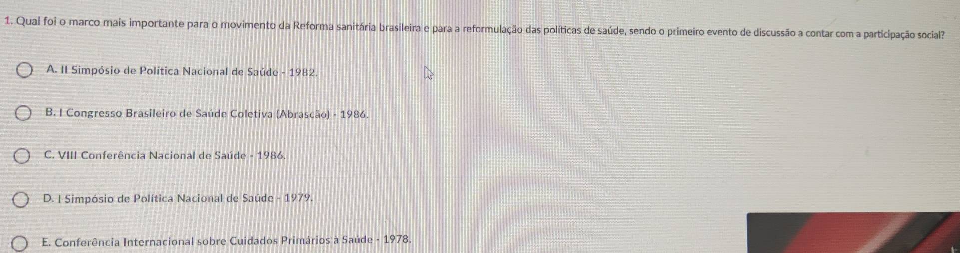 Qual foi o marco mais importante para o movimento da Reforma sanitária brasileira e para a reformulação das políticas de saúde, sendo o primeiro evento de discussão a contar com a participação social?
A. II Simpósio de Política Nacional de Saúde - 1982.
B. I Congresso Brasileiro de Saúde Coletiva (Abrascão) - 1986.
C. VIII Conferência Nacional de Saúde - 1986.
D. I Simpósio de Política Nacional de Saúde - 1979.
E. Conferência Internacional sobre Cuidados Primários à Saúde - 1978.