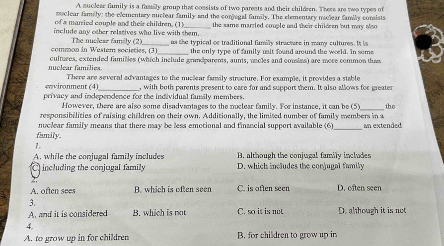 A nuclear family is a family group that consists of two parents and their children. There are two types of
nuclear family: the elementary nuclear family and the conjugal family. The elementary nuclear family consists
of a married couple and their children, (1)_ the same married couple and their children but may also
include any other relatives who live with them.
The nuclear family (2)_ as the typical or traditional family structure in many cultures. It is
common in Western societies, (3)_ the only type of family unit found around the world. In some
cultures, extended families (which include grandparents, aunts, uncles and cousins) are more common than
nuclear families.
There are several advantages to the nuclear family structure. For example, it provides a stable
environment (4)_ , with both parents present to care for and support them. It also allows for greater
privacy and independence for the individual family members.
However, there are also some disadvantages to the nuclear family. For instance, it can be (5)_ the
responsibilities of raising children on their own. Additionally, the limited number of family members in a
nuclear family means that there may be less emotional and financial support available (6)
family. _an extended
1.
A. while the conjugal family includes B. although the conjugal family includes
C. including the conjugal family D. which includes the conjugal family
2.
A. often sees B. which is often seen C. is often seen D. often seen
3.
A. and it is considered B. which is not C. so it is not D. although it is not
4.
A. to grow up in for children B. for children to grow up in