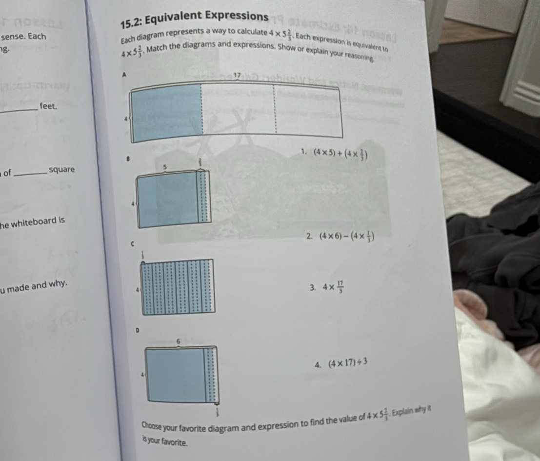 15.2: Equivalent Expressions
Each diagram represents a way to calculate
sense. Each 4* 5 2/3 . Each expression is equivalent to
4* 5 2/3 . Match the diagrams and expressions. Show or explain your reasoning.
_
feet.
.
of _square (4* 5)+(4*  2/3 )
he whiteboard is
2. (4* 6)-(4*  1/3 )
u made and why.
3. 4*  17/3 
4. (4* 17)/ 3
Choose your favorite diagram and expression to find the value of 4* 5 2/3 . Explain why it
is your favorite.