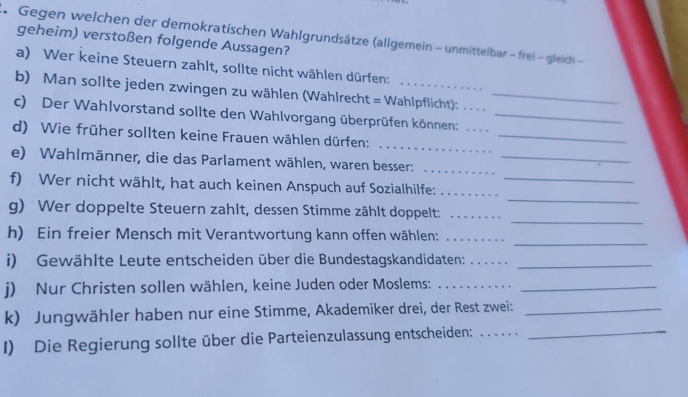 Gegen welchen der demokratischen Wahlgrundsätze (allgemein - unmittelbar - frei - gleich - 
geheim) verstoßen folgende Aussagen? 
a) Wer keine Steuern zahlt, sollte nicht wählen dürfen: 
b) Man sollte jeden zwingen zu wählen (Wahlrecht = Wahlpflicht):_ 
_ 
c) Der Wahlvorstand sollte den Wahlvorgang überprüfen können:___ 
d) Wie früher sollten keine Frauen wählen dürfen: 
_ 
e) Wahlmänner, die das Parlament wählen, waren besser:__ 
_ 
f) Wer nicht wählt, hat auch keinen Anspuch auf Sozialhilfe:__ 
_ 
g) Wer doppelte Steuern zahlt, dessen Stimme zählt doppelt:_ 
_ 
h) Ein freier Mensch mit Verantwortung kann offen wählen:_ 
i) Gewählte Leute entscheiden über die Bundestagskandidaten:__ 
j) Nur Christen sollen wählen, keine Juden oder Moslems:__ 
k) Jungwähler haben nur eine Stimme, Akademiker drei, der Rest zwei:_ 
I) Die Regierung sollte über die Parteienzulassung entscheiden: ......_