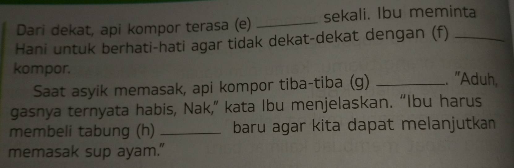 sekali. Ibu meminta 
Dari dekat, api kompor terasa (e)_ 
Hani untuk berhati-hati agar tidak dekat-dekat dengan (f)_ 
kompor. 
Saat asyik memasak, api kompor tiba-tiba (g)_ 
.. 'Aduh, 
gasnya ternyata habis, Nak,” kata Ibu menjelaskan. “Ibu harus 
membeli tabung (h) _baru agar kita dapat melanjutkan 
memasak sup ayam."