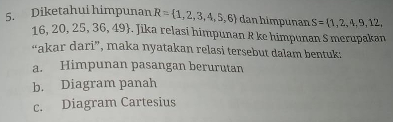 Diketahui himpunan R= 1,2,3,4,5,6 dan himpunan S= 1,2,4,9,12,
16,20,25,36,49. Jika relasi himpunan R ke himpunan S merupakan
“akar dari”, maka nyatakan relasi tersebut dalam bentuk:
a. Himpunan pasangan berurutan
b. Diagram panah
c. Diagram Cartesius