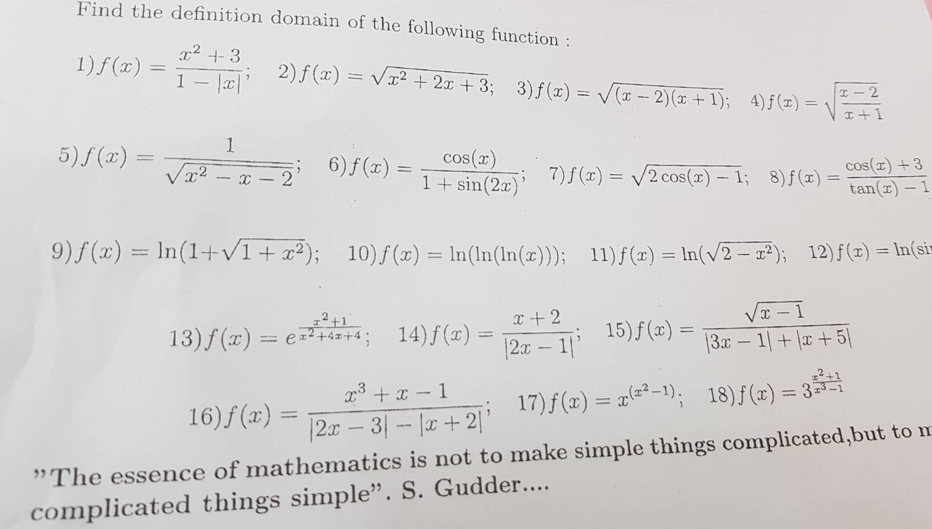 Find the definition domain of the following function : 
1) f(x)= (x^2+3)/1-|x| ; 2) f(x)=sqrt(x^2+2x+3) 3) f(x)=sqrt((x-2)(x+1)) 4) f(x)=sqrt(frac x-2)x+1
5) f(x)= 1/sqrt(x^2-x-2) ; 6) f(x)=frac cos (x)1+sin (2x)^3 7) f(x)=sqrt(2cos (x)-1) 8) f(x)= (cos (x)+3)/tan (x)-1 
9) f(x)=ln (1+sqrt(1+x^2)); 10). f(x)=ln (ln (ln (x))); 11) f(x)=ln (sqrt(2-x^2)) 、 12) f(x)=ln (si
13) f(x)=e^(frac x^2)+1x^2+4x+4; 14) f(x)= (x+2)/|2x-1| ; 15) f(x)= (sqrt(x-1))/|3x-1|+|x+5| 
16) f(x)= (x^3+x-1)/|2x-3|-|x+2| ; 17) f(x)=x^((x^2)-1) 18) f(x)=3^(frac x^2)+1x^3-1
”The essence of mathematics is not to make simple things complicated,but to m 
complicated things simple”. S. Gudder....