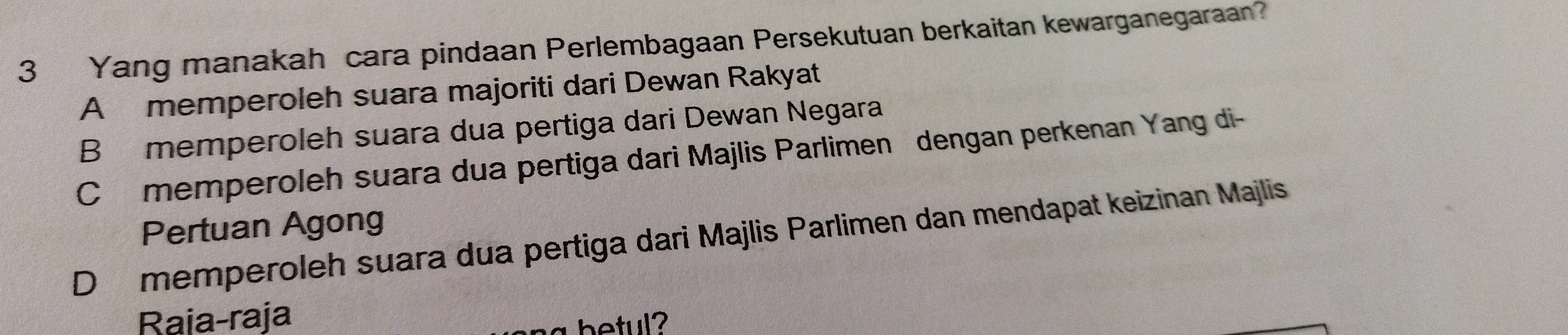 Yang manakah cara pindaan Perlembagaan Persekutuan berkaitan kewarganegaraan?
A memperoleh suara majoriti dari Dewan Rakyat
B memperoleh suara dua pertiga dari Dewan Negara
Cmemperoleh suara dua pertiga dari Majlis Parlimen dengan perkenan Yang di-
Pertuan Agong
D memperoleh suara dua pertiga dari Majlis Parlimen dan mendapat keizinan Majlis
Raia-raja
betul