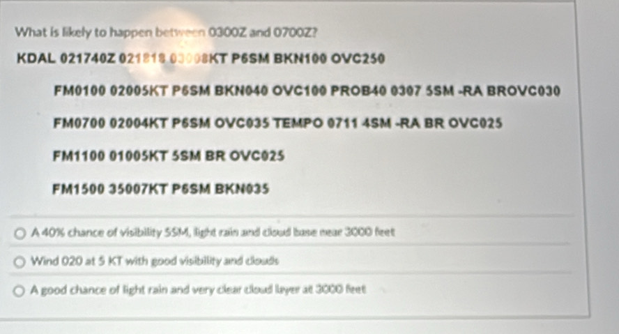 What is likely to happen between 0300Z and 0700Z? 
KDAL 021740Z 021818.00008KT P6SM BKN100 OVC250 
FM0100 02005KT P6SM BKN040 OVC100 PROB40 0307 5SM -RA BROVC030 
FM0700 02004KT P6SM OVC035 TEMPO 0711 4SM -RA BR OVC025 
FM1100 01005KT 5SM BR OVC025 
FM1500 35007KT P6SM BKN035 
A 40% chance of visibility SSM, light rain and cloud base near 3000 feet
Wind 020 at 5 KT with good visibility and clouds 
A good chance of light rain and very clear cloud layer at 3000 feet