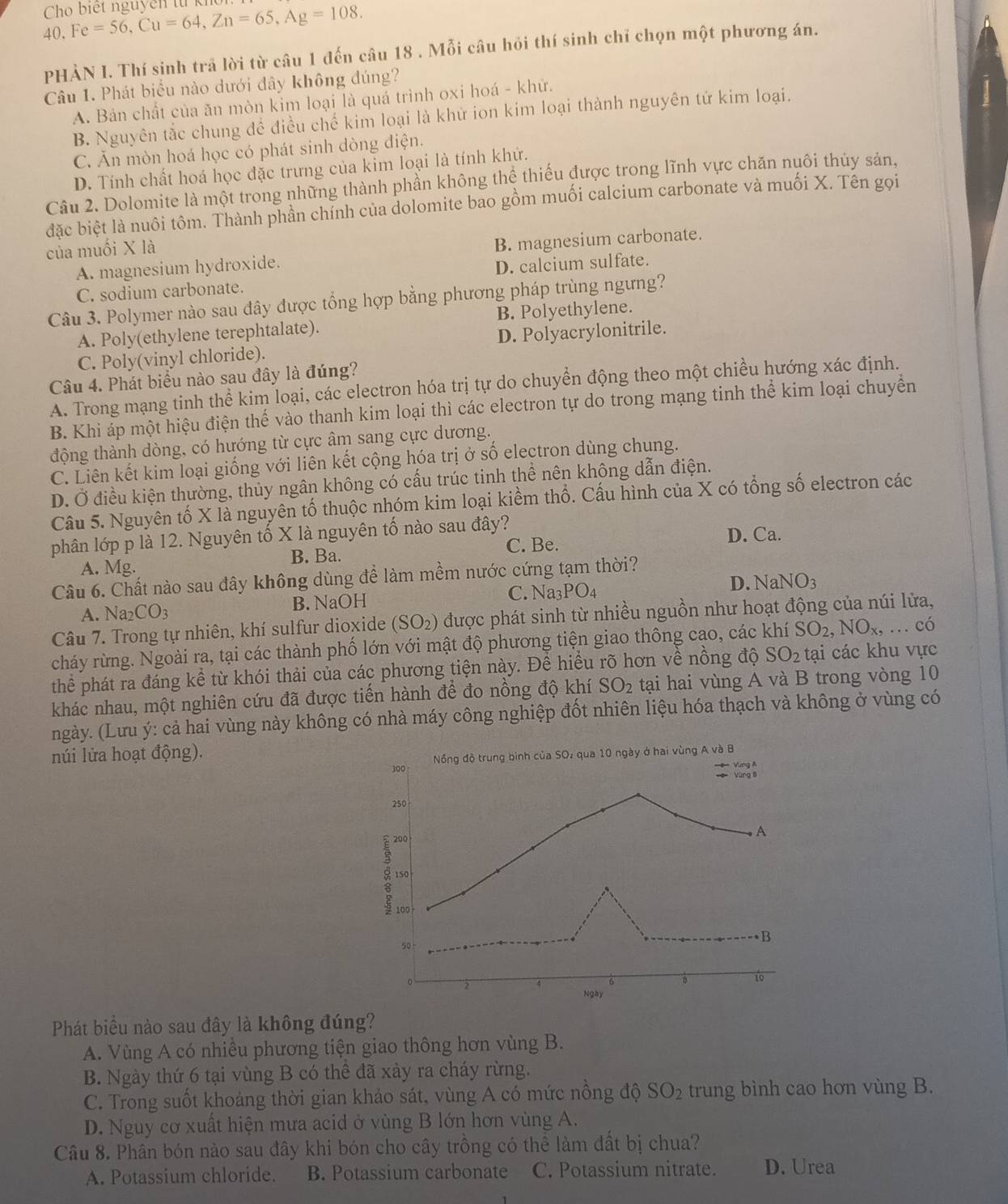 Cho biết nguyễn từ kĩ Fe=56,Cu=64,Zn=65,Ag=108.
40.
PHẢN I. Thí sinh trả lời từ câu 1 đến câu 18 . Mỗi câu hỏi thí sinh chỉ chọn một phương án.
Câu 1. Phát biểu nào dưới đây không đúng?
A. Bản chất của ăn mòn kim loại là quả trình oxi hoá - khử.
B. Nguyên tắc chung đề điều chế kim loại là khử ion kim loại thành nguyên tử kim loại.
C. Ăn mòn hoá học có phát sinh dòng điện.
D. Tính chất hoá học đặc trưng của kim loại là tính khử.
Câu 2. Dolomite là một trong những thành phần không thệ thiếu được trong lĩnh vực chăn nuôi thủy sản,
đặc biệt là nuôi tôm. Thành phần chính của dolomite bao gồm muối calcium carbonate và muối X. Tên gọi
của muối X là
A. magnesium hydroxide. B. magnesium carbonate.
C. sodium carbonate. D. calcium sulfate.
Câu 3. Polymer nào sau đây được tổng hợp bằng phương pháp trùng ngưng?
A. Poly(ethylene terephtalate). B. Polyethylene.
C. Poly(vinyl chloride). D. Polyacrylonitrile.
Câu 4. Phát biểu nào sau đây là đúng?
A. Trong mạng tinh thể kim loại, các electron hóa trị tự do chuyển động theo một chiều hướng xác định.
B. Khi áp một hiệu điện thế vào thanh kim loại thì các electron tự do trong mạng tinh thể kim loại chuyển
động thành dòng, có hướng từ cực âm sang cực dương.
C. Liên kết kim loại giống với liên kết cộng hóa trị ở số electron dùng chung.
D. Ở điều kiện thường, thủy ngân không có cấu trúc tinh thể nên không dẫn điện.
Câu 5. Nguyên tố X là nguyên tố thuộc nhóm kim loại kiềm thổ. Cấu hình của X có tổng số electron các
phân lớp p là 12. Nguyên tố X là nguyên tố nào sau đây?
A. Mg. B. Ba. C. Be.
D. Ca.
Câu 6. Chất nào sau đây không dùng để làm mềm nước cứng tạm thời?
A. Na₂ CO_3 B. NaOH C. N a_3PO_4 D. NaNO_3
Câu 7. Trong tự nhiên, khí sulfur dioxide (SO_2) được phát sinh từ nhiều nguồn như hoạt động của núi lửa,
cháy rừng. Ngoài ra, tại các thành phố lớn với mật độ phương tiện giao thông cao, các khí SO_2,NO_x,.. có
thể phát ra đáng kể từ khói thải của các phương tiện này. Để hiểu rõ hơn về nồng độ SO_2 tại các khu vực
khác nhau, một nghiên cứu đã được tiến hành để đo nồng độ khí SO_2 tại hai vùng A và B trong vòng 10
ngày. (Lưu ý: cả hai vùng này không có nhà máy công nghiệp đốt nhiên liệu hóa thạch và không ở vùng có
núi lửa hoạt động).
300 Nổng độ trung bình của SO, qua 10 ngày ở hai vùng A và B
-== Vùng A
yùng lì
250
200
A
150
200
50 -
B
8 10
Ngày
Phát biểu nào sau đây là không đúng?
A. Vùng A có nhiều phương tiện giao thông hơn vùng B.
B. Ngày thứ 6 tại vùng B có thê đã xảy ra cháy rừng.
C. Trong suốt khoảng thời gian khảo sát, vùng A có mức nồng độ SO_2 trung bình cao hơn vùng B.
D. Nguy cơ xuất hiện mưa acid ở vùng B lớn hơn vùng A.
Câu 8. Phân bón nào sau đây khi bón cho cây trồng có thể làm đất bị chua?
A. Potassium chloride. B. Potassium carbonate C. Potassium nitrate. D. Urea