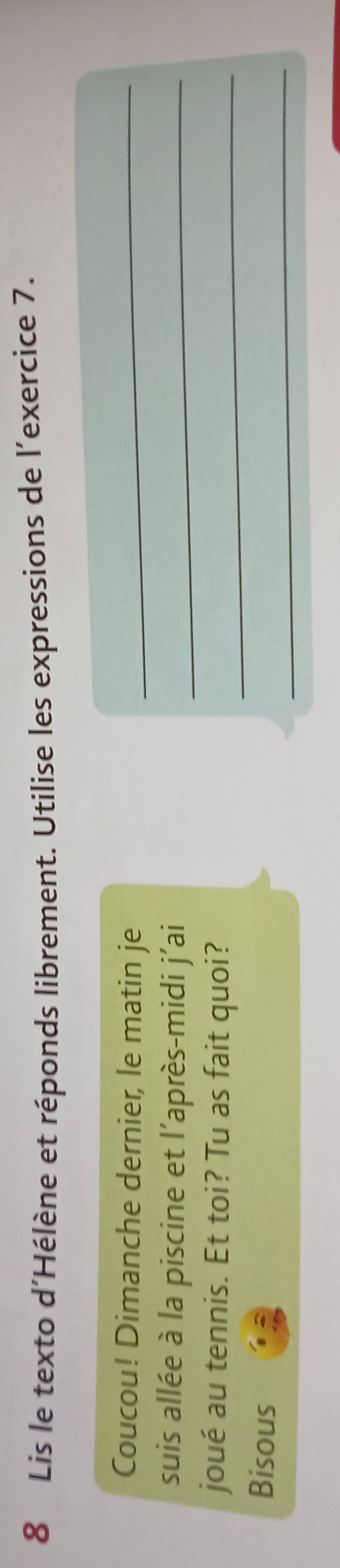 Lis le texto d'Hélène et réponds librement. Utilise les expressions de l'exercice 7. 
Coucou! Dimanche dernier, le matin je_ 
suis allée à la piscine et l’après-midi j'ai_ 
joué au tennis. Et toi? Tu as fait quoi?_ 
_ 
Bisous