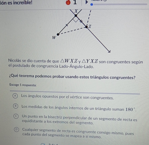 lión es increíble! 1
X
Z
W
Nicolás se dio cuenta de que △ WXZ △ YXZ son congruentes según
el postulado de congruencia Lado-Ángulo-Lado.
¿Qué teorema podemos probar usando estos triángulos congruentes?
Escoge 1 respuesta:
A Los ángulos opuestos por el vértice son congruentes.
B Los medidas de los ángulos internos de un triángulo suman 180°.
C Un punto en la bisectriz perpendicular de un segmento de recta es
equidistante a los extremos del segmento.
Cualquier segmento de recta es congruente consigo mismo, pues
cada punto del segmento se mapea a sí mismo.