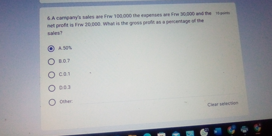 A campany's sales are Frw 100,000 the expenses are Frw 30,000 and the 10 points
net profit is Frw 20,000. What is the gross profit as a percentage of the
sales?
A. 50%
B. 0.7
C. 0.1
D. 0.3
Other:
Clear selection