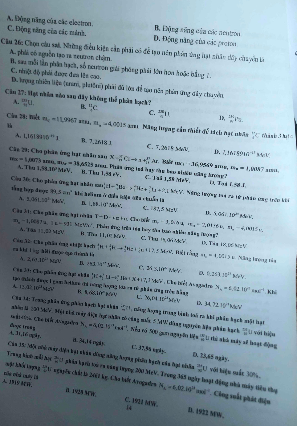 A. Động năng của các electron. B. Động năng của các neutron.
C. Động năng của các mảnh. D. Động năng của các proton.
Câu 26: Chọn câu sai. Những điều kiện cần phải có đề tạo nên phản ứng hạt nhân dây chuyền là
A. phải có nguồn tạo ra neutron chậm.
B. sau mỗi lần phân hạch, số neutron giải phóng phải lớn hơn hoặc bằng 1.
C. nhiệt độ phải được đưa lên cao.
D. lượng nhiên liệu (urani, plutôni) phải đủ lớn để tạo nên phản ứng dây chuyền.
* Câu 27: Hạt nhân nào sau đây không thhat e phân hạch?
B.
A. _(92)^(235)U. _6^((12)C. C. _(92)^(238)U.
D. _(94)^(239)Pu.
Câu 28: Biết m_C)=11,9967 amu, m_alpha =4,0015amu 1. Năng lượng cần thiết để tách hạt nhân _6^((12)C
là
thành 3 hạt α
A. l,1618910^-19)J. B. 7,2618 J. C. 7,2618 MeV. 1,1618910^(-13)
D.
Me V
Câu 29: Cho phân ứng hạt nhân sau X+_(17)^(37)Clto n+_(18)^(37)Ar Biết m_CI=36,9569 amu, m_n=1,0087 amu,
,6525 amu. Phản ứng toả hay thu bao nhiêu năng lượng?
mx=1,0073amu,m_Ar=38, A. Thu 1,58.10^3 MeV. B. Thu 1,58 eV. C. Toå 1,58 MeV.
D. Toå 1,58 J.
Câu 30: Cho phản ứng hạt nhân sau_1^(1H+_4^9Beto _2^4He+_3^7Li+2,1MeV MeV. Năng lượng toả ra từ phản ứng trên khi
tổng hợp được 89,5cm^3) khí helium ở điều kiện tiêu chuẩn là
A. 5,061.10^(21) MeV. B. 1,88.10^5MeV. C. 187,5 MeV. D. 5,061.10^(24)MeV.
Câu 31: Cho phản ứng hạt nhân T+Dto alpha +n. Cho biết m_T=3,016u,m_D=2,0136u,m_a=4,0015u,
m_n=1,0087u,1u=931MeV/c^2. Phân ứng trên tỏa hay thu bao nhiêu năng lượng?
A. Tỏa 11,02 MeV. B. Thu 11,02 MeV. C. Thu 18,06 MeV. D. Tỏa 18,06 MeV.
Câu 32: Cho phản ứng nhiệt hạch
ra khi 1 kg hêli được tạo thành là _1^(3H+_1^2Hto _2^4He+_0^1n+17,5MeV V. Biết rằng m_a)=4,0015u. 1. Năng lượng tỏa
A. 2,63.10^(27) MeV. B. 263.10^(27)MeV. C. 26,3.10^(27)MeV. D. 0,263.10^(27)MeV.
Câu 33: Cho phản ứng hạt nhân _1^(1H+_3^7Lito _2^4He+X+17,3MeV * . Cho biết Avogadro N_A)=6,02.10^(23)mol^(-1)
tạo thành được l gam helium thì năng lượng tỏa ra từ phản ứng trên bdot ang
A. 13,02.10^(23)MeV B. 8,68.10^(23) MeV C. 26,04.10^(23)
Kh
MeV D. 34,72.10^(23)MeV
Câu 34: Trong phản ứng phân hạch hạt nhân _(92)^(235)U , năng lượng trung bình toả ra khi phân hạch một hạt
nhân là 200 MeV. Một nhà máy điện hạt nhân có công suất 5 MW dùng nguyên liệu phân hạch _(92)^(235)U với hiệu
được trong
suất 40%. Cho biết Avogadro N_A=6,02.10^(23)mol^(-1). Nếu có 500 gam nguyên liệu beginarrayr 235 92endarray U thì nhà máy sẽ hoạt động
A. 31,16 ngày. B. 34,14 ngày. C. 37,96 ngày.
D. 23,65 ngày.
Câu 35: Một nhà máy điện hạt nhân dùng năng lượng phân hạch của hạt nhân _(92)^(235)U với hiệu suất 30%.
Trung bình mỗi hạt _(92)^(235)U phân hạch toả ra năng lượng 200 MeV. Trong 365 ngày hoạt động nhà máy tiêu thụ
của nhà máy là
một khối lượng beginarrayr 235 92endarray U nguyên chất là 2461 kg. Cho biết Avogadro N_A=6,02.10^(23)mol^(-1) Công suất phát điện
A. 1919 MW. B. 1920 MW. C. 1921 MW、
14
D. 1922 MW.