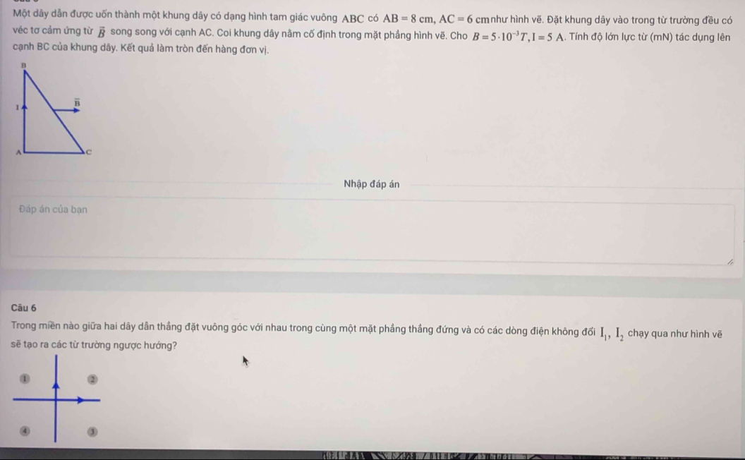 Một dây dẫn được uốn thành một khung dây có dạng hình tam giác vuông ABC có AB=8cm, AC=6 cm như hình vẽ. Đặt khung dây vào trong từ trường đều có
véc tơ cảm ứng từ vector B song song với cạnh AC. Coi khung dây nằm cố định trong mặt phầng hình vẽ. Cho B=5· 10^(-3)T, I=5A Tính độ lớn lực từ (mN) tác dụng lên
cạnh BC của khung dãy. Kết quả làm tròn đến hàng đơn vị.
Nhập đáp án
Đáp án của bạn
Câu 6
Trong miền nào giữa hai dây dân thẳng đặt vuông góc với nhau trong cùng một mặt phầng thắng đứng và có các dòng điện không đổi I_1, I_2 chạy qua như hình vẽ
sẽ tạo ra các từ trường ngược hướng?
① ②
④ ③