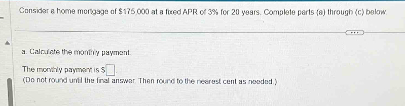 Consider a home mortgage of $175,000 at a fixed APR of 3% for 20 years. Complete parts (a) through (c) below. 
a. Calculate the monthly payment. 
The monthly payment is $□. 
(Do not round until the final answer. Then round to the nearest cent as needed.)