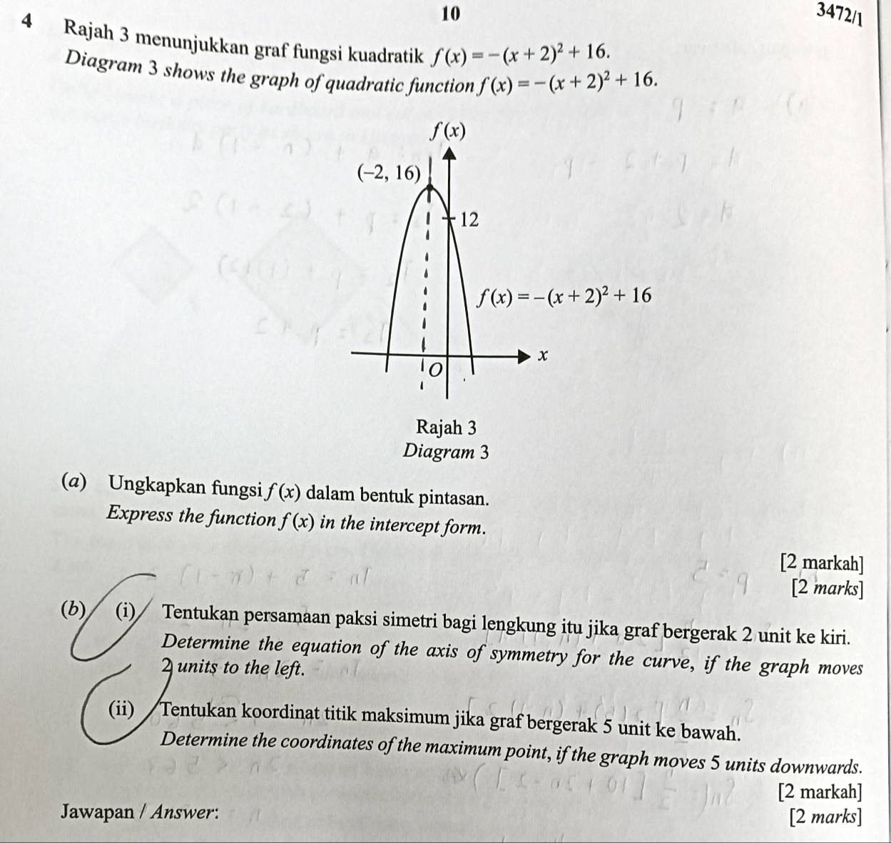 10 3472/1
4 Rajah 3 menunjukkan graf fungsi kuadratik f(x)=-(x+2)^2+16.
Diagram 3 shows the graph of quadratic function f(x)=-(x+2)^2+16.
Rajah 3
Diagram 3
(a) Ungkapkan fungsi f(x) dalam bentuk pintasan.
Express the function f(x) in the intercept form.
[2 markah]
[2 marks]
(b) (i)∕ Tentukan persamaan paksi simetri bagi lengkung itu jika graf bergerak 2 unit ke kiri.
Determine the equation of the axis of symmetry for the curve, if the graph moves
2 units to the left.
(ii)  Tentukan koordinat titik maksimum jika graf bergerak 5 unit ke bawah.
Determine the coordinates of the maximum point, if the graph moves 5 units downwards.
[2 markah]
Jawapan / Answer: [2 marks]