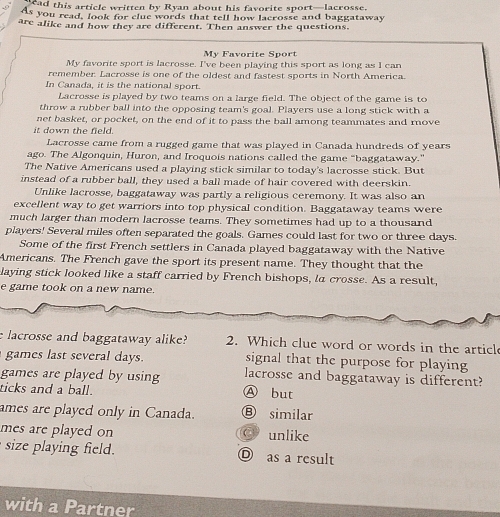 ad this article written by Ryan about his favorite sport—lacrosse.
As you read, look for clue words that tell how lacrosse and baggataway
are alike and how they are different. Then answer the questions.
My Favorite Sport
My favorite sport is lacrosse. I've been playing this sport as long as I can
remember. Lacrosse is one of the oldest and fastest sports in North America.
In Canada, it is the national sport.
Lacrosse is played by two teams on a large field. The object of the game is to
throw a rubber ball into the opposing team's goal. Players use a long stick with a
net basket, or pocket, on the end of it to pass the ball among teammates and rove
it down the field.
Lacrosse came from a rugged game that was played in Canada hundreds of years
ago. The Algonquin, Huron, and Iroquois nations called the game "baggataway."
The Native Americans used a playing stick similar to today's lacrosse stick. But
instead of a rubber ball, they used a ball made of hair covered with deerskin.
Unlike lacrosse, baggataway was partly a religious ceremony. It was also an
excellent way to get warriors into top physical condition. Baggataway teams were
much larger than modern lacrosse teams. They sometimes had up to a thousand
players! Several miles often separated the goals. Games could last for two or three days.
Some of the first French settlers in Canada played baggataway with the Native
Americans. The French gave the sport its present name. They thought that the
laying stick looked like a staff carried by French bishops, la crosse. As a result,
e game took on a new name.
e lacrosse and baggataway alike? 2. Which clue word or words in the articl
games last several days. signal that the purpose for playing
games are played by using lacrosse and baggataway is different?
ticks and a ball. Ⓐ but
ames are played only in Canada. Ⓑ similar
mes are played on unlike
size playing field. D as a result
with a Partner