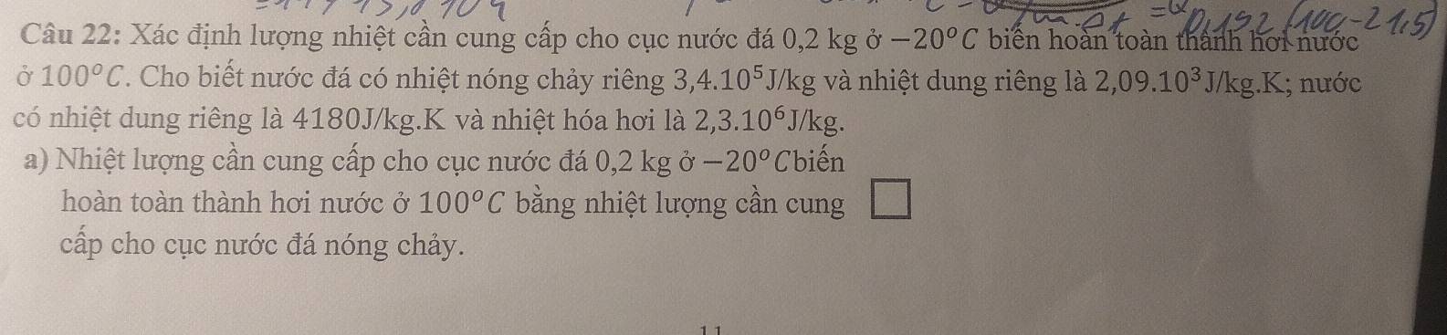 Xác định lượng nhiệt cần cung cấp cho cục nước đá 0,2kgo-20^oC biển hoàn toàn thành hơi nước 
Ở 100°C. Cho biết nước đá có nhiệt nóng chảy riêng 3, 4.10^5 J/kg và nhiệt dung riêng là 2,09.10^3J/kg.K; nước 
có nhiệt dung riêng là 4180J/kg.K và nhiệt hóa hơi là 2,3.10^6J/k g. 
a) Nhiệt lượng cần cung cấp cho cục nước đá 0,2 kg ở -20°C 'biến 
hoàn toàn thành hơi nước ở 100°C bằng nhiệt lượng cần cung 
cấp cho cục nước đá nóng chảy.