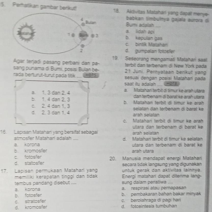 Perhatkan gambar berku! 18. Akdivitas Matahari yang dapal menye-
babkan tìmbulnya gajaïa aurora di
Bumi adalah_
a. lidah api
b. kepulan gas
c. bintik Matahan
d. gumpalan fotosfer
19. Seseorang mengamati Matahari saat
Agar terjadi pasang perbani dan pa- terbit dan terbenam di New York pada
sang  p unama di Bumi, posisi Bulan be 21 Juni. Pernyataan berikut yan
rada berturut-turut pada titik ._ sesuai dengan posisi Matahari pada
saat itu adalah _FOTS
a. 1, 3 dan 2, 4
a. Matahań terbit dí timur ke arah utara
dan terbenam di barät kə aráḥ utara
b. 1. 4 dan 2, 3
b. Matahan terbit di timur ke arah
c. 2. 4 dan 1, 3 selatan dan terbenam di barat ke
d. 2. 3 dan 1, 4 arah selatan
_
_
c. Matahari terbit di timur ke arah
utara đan terbenam di barat ke
16. Lapısan Matahari yang bersifat sebagai arah selatan
atmosfər Matahari adalah _d. Matahari terbit di timur kə selatan
a korona utara dan terbenam di barat ké
b. kromosfer arah utara
c. fotosfer 20. Manusia mendapat energi Matahari
d. statosfer secara tidak langsung yang digunakan
17. Lapisan permukaan Mataharì yan untuk gerak dan aktivitas lainnya.
memiliki kərapatan tinggi dan tidak  Enérgi matahari dapat diterima lang-
tembus pandang disebut .... sung dalam peristiwa ....
a korona a. respírasi atau pemapasan
b. fotosfer b. pembakaran bahan bakar minyak
c. stratosfer c. berolahraga di pagí hari
d. kromosfer d. fotosintesis tumbuhan