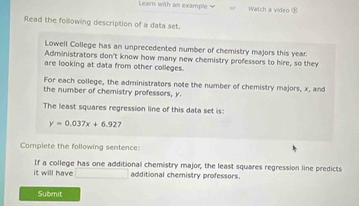 Learn with an example or Watch a video ⑤ 
Read the following description of a data set. 
Lowell College has an unprecedented number of chemistry majors this year. 
Administrators don't know how many new chemistry professors to hire, so they 
are looking at data from other colleges. 
For each college, the administrators note the number of chemistry majors, x, and 
the number of chemistry professors, y. 
The least squares regression line of this data set is:
y=0.037x+6.927
Complete the following sentence: 
If a college has one additional chemistry major, the least squares regression line predicts 
it will have □ additional chemistry professors. 
Submit